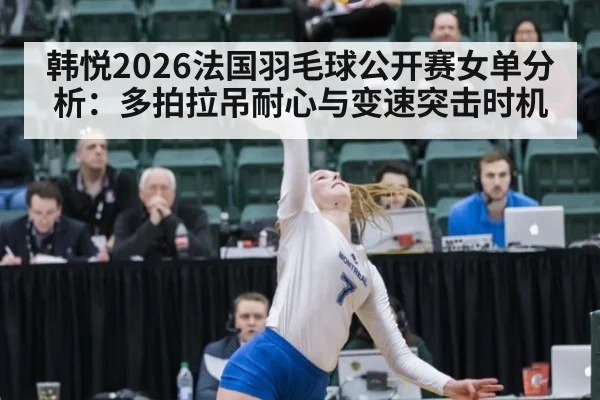 韩悦2026法国羽毛球公开赛女单分析：多拍拉吊耐心与变速突击时机
